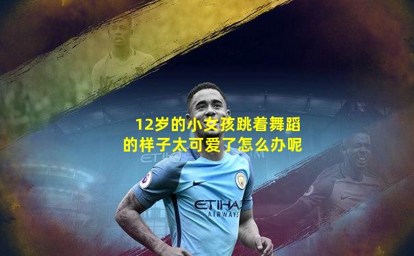 12岁的小女孩跳着舞蹈的样子太可爱了怎么办呢