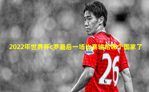 2022年世界杯c罗最后一场比赛输给哪个国家了
