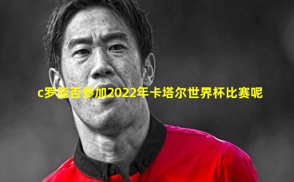c罗能否参加2022年卡塔尔世界杯比赛呢