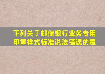 下列关于邮储银行业务专用印章样式标准说法错误的是