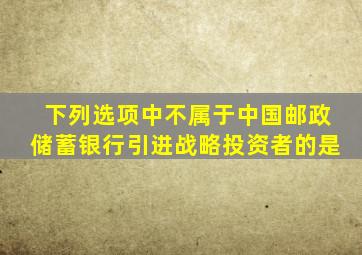 下列选项中不属于中国邮政储蓄银行引进战略投资者的是