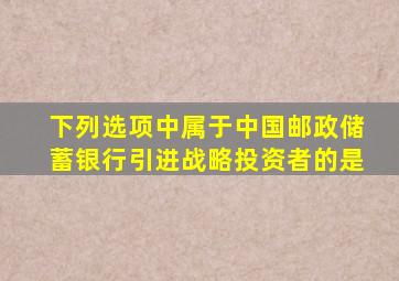下列选项中属于中国邮政储蓄银行引进战略投资者的是