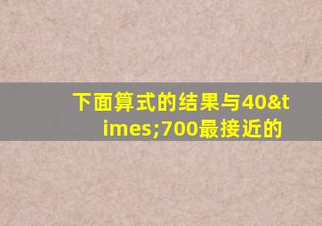 下面算式的结果与40×700最接近的