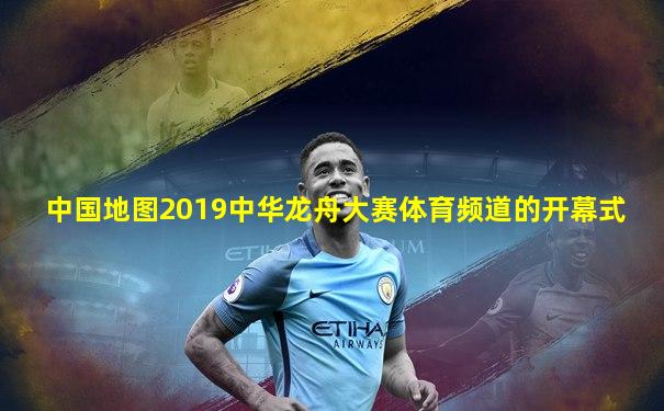 中国地图2019中华龙舟大赛体育频道的开幕式