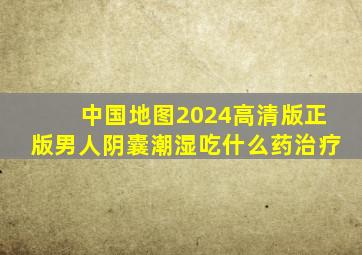 中国地图2024高清版正版男人阴囊潮湿吃什么药治疗