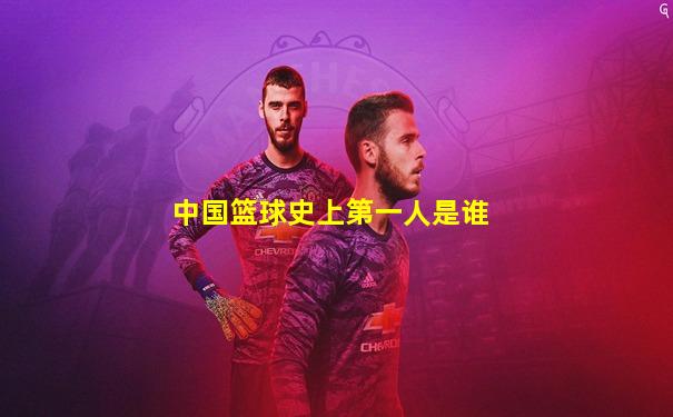 中国篮球史上第一人是谁