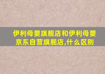 伊利母婴旗舰店和伊利母婴京东自营旗舰店,什么区别