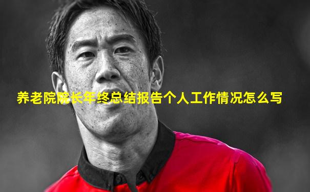 养老院院长年终总结报告个人工作情况怎么写