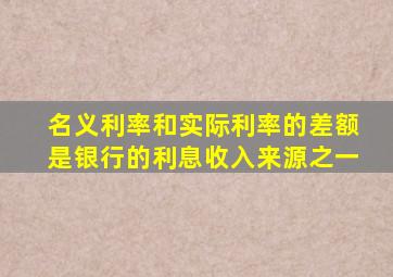 名义利率和实际利率的差额是银行的利息收入来源之一