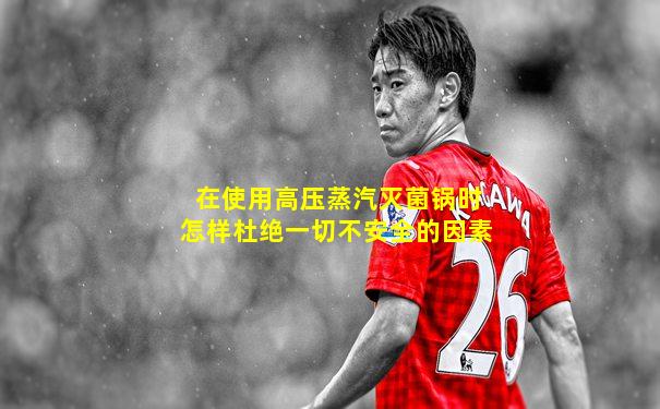 在使用高压蒸汽灭菌锅时怎样杜绝一切不安全的因素