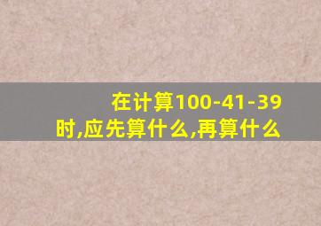 在计算100-41-39时,应先算什么,再算什么