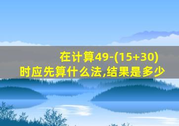在计算49-(15+30)时应先算什么法,结果是多少