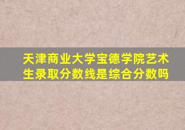 天津商业大学宝德学院艺术生录取分数线是综合分数吗