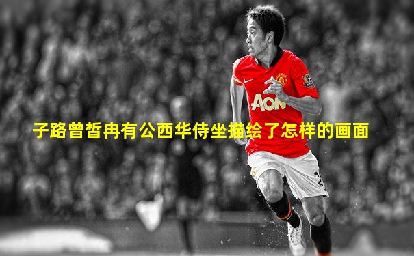 子路曾皙冉有公西华侍坐描绘了怎样的画面