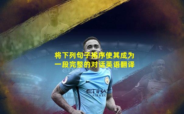 将下列句子排序使其成为一段完整的对话英语翻译