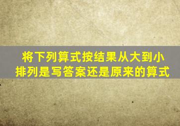 将下列算式按结果从大到小排列是写答案还是原来的算式