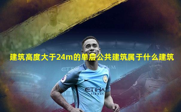 建筑高度大于24m的单层公共建筑属于什么建筑
