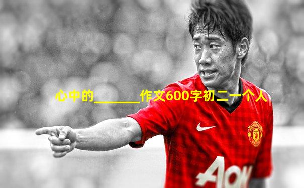 心中的_______作文600字初二一个人