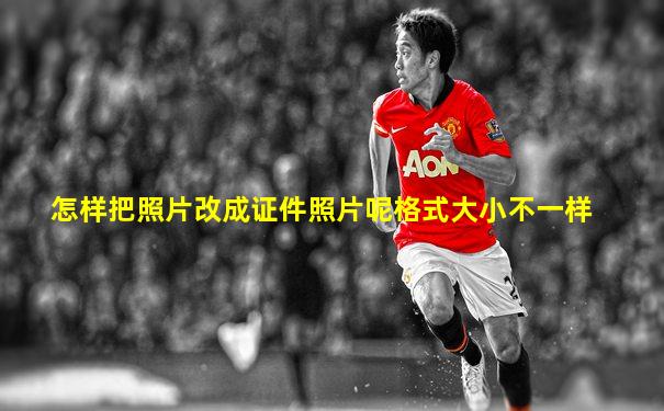 怎样把照片改成证件照片呢格式大小不一样