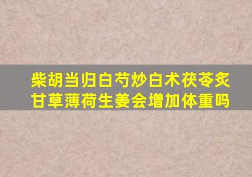 柴胡当归白芍炒白术茯苓炙甘草薄荷生姜会增加体重吗