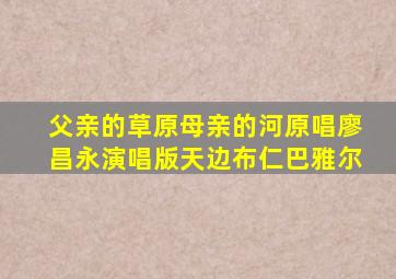 父亲的草原母亲的河原唱廖昌永演唱版天边布仁巴雅尔