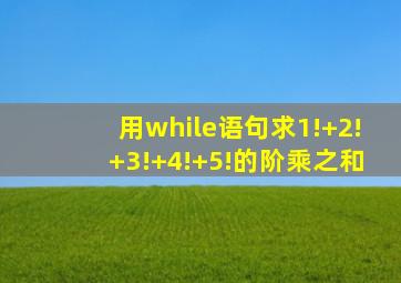 用while语句求1!+2!+3!+4!+5!的阶乘之和
