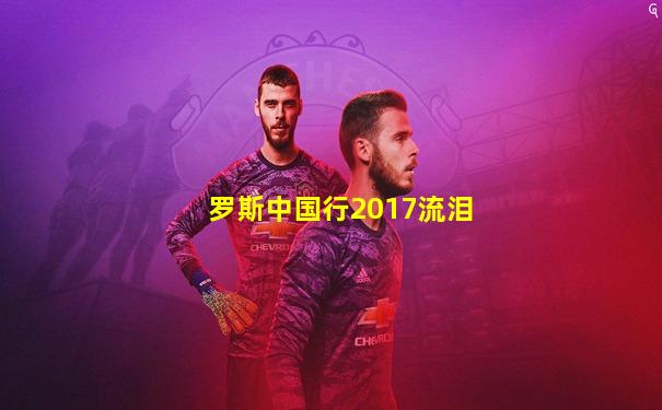 罗斯中国行2017流泪