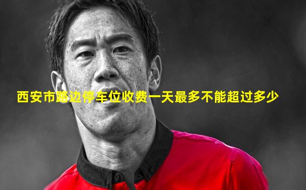 西安市路边停车位收费一天最多不能超过多少