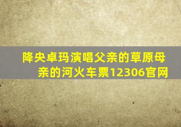 降央卓玛演唱父亲的草原母亲的河火车票12306官网