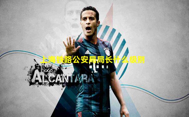 上海铁路公安局局长什么级别