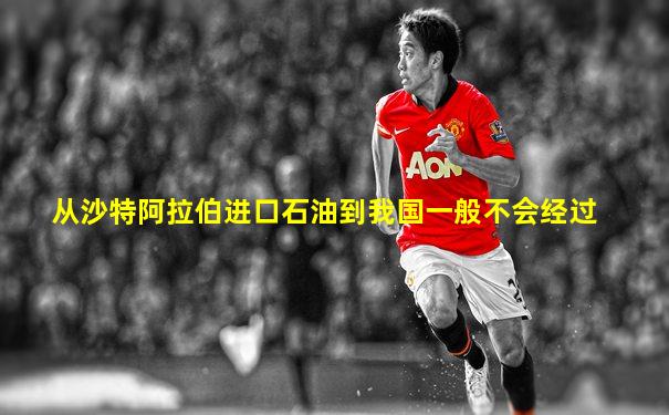 从沙特阿拉伯进口石油到我国一般不会经过