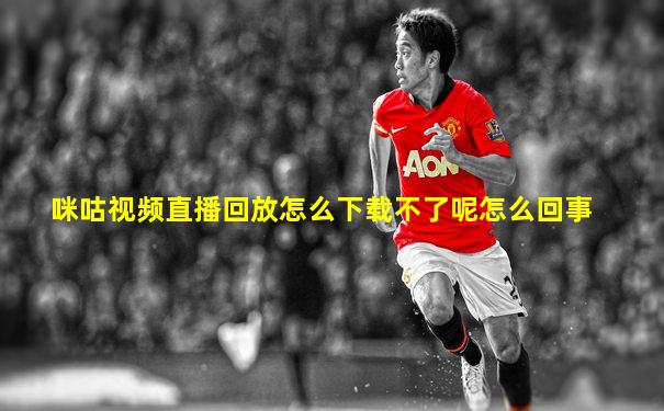 咪咕视频直播回放怎么下载不了呢怎么回事