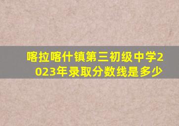 喀拉喀什镇第三初级中学2023年录取分数线是多少