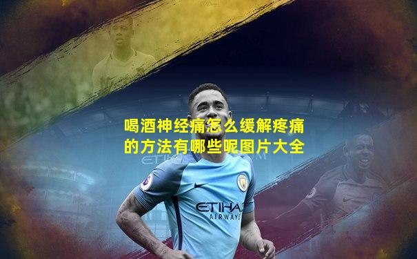 喝酒神经痛怎么缓解疼痛的方法有哪些呢图片大全
