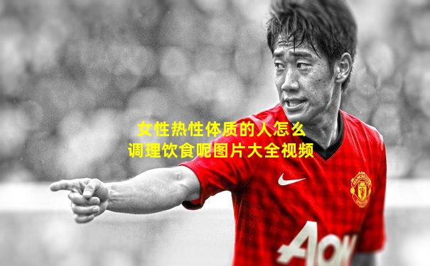 女性热性体质的人怎么调理饮食呢图片大全视频