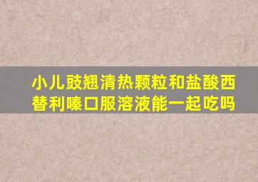 小儿豉翘清热颗粒和盐酸西替利嗪口服溶液能一起吃吗