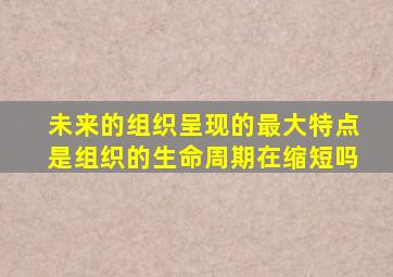未来的组织呈现的最大特点是组织的生命周期在缩短吗