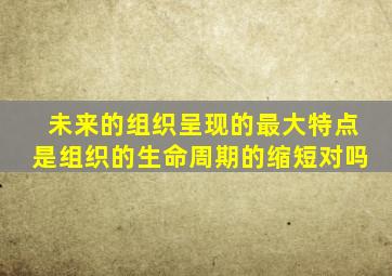 未来的组织呈现的最大特点是组织的生命周期的缩短对吗