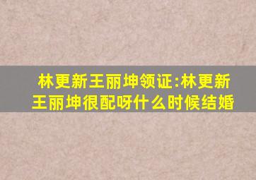林更新王丽坤领证:林更新王丽坤很配呀什么时候结婚