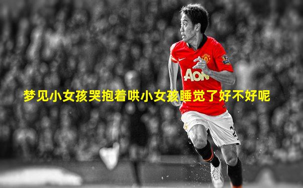 梦见小女孩哭抱着哄小女孩睡觉了好不好呢