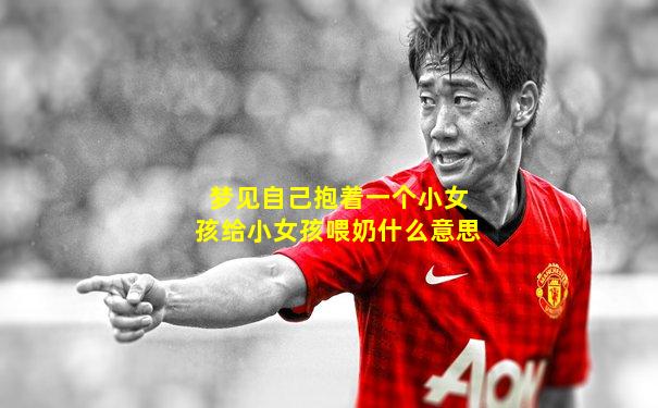 梦见自己抱着一个小女孩给小女孩喂奶什么意思
