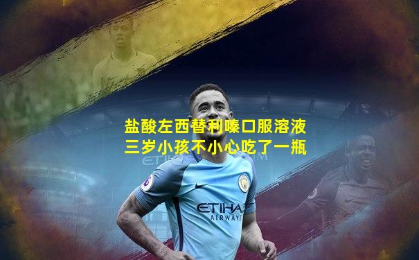 盐酸左西替利嗪口服溶液三岁小孩不小心吃了一瓶