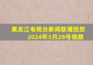 黑龙江电视台新闻联播回放2024年5月28号视频